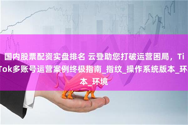 国内股票配资实盘排名 云登助您打破运营困局，TikTok多账号运营案例终极指南_指纹_操作系统版本_环境