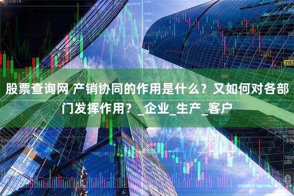 股票查询网 产销协同的作用是什么？又如何对各部门发挥作用？_企业_生产_客户