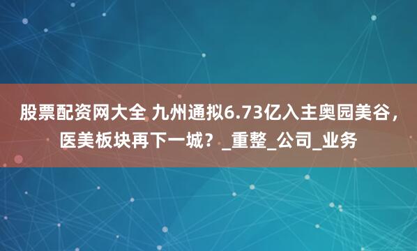 股票配资网大全 九州通拟6.73亿入主奥园美谷，医美板块再下一城？_重整_公司_业务
