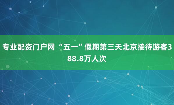 专业配资门户网 “五一”假期第三天北京接待游客388.8万人次