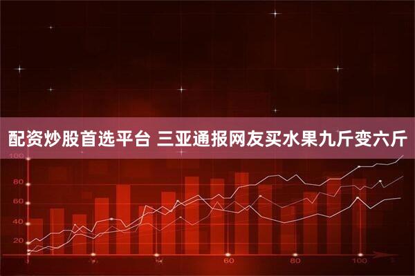 配资炒股首选平台 三亚通报网友买水果九斤变六斤