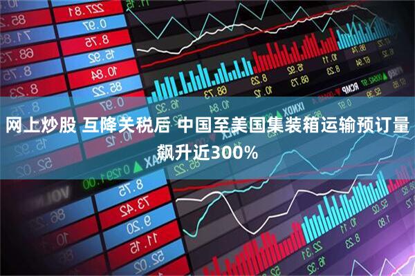 网上炒股 互降关税后 中国至美国集装箱运输预订量飙升近300%