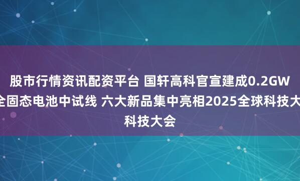 股市行情资讯配资平台 国轩高科官宣建成0.2GWh全固态电池中试线 六大新品集中亮相2025全球科技大会