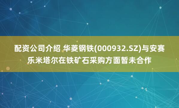 配资公司介绍 华菱钢铁(000932.SZ)与安赛乐米塔尔在铁矿石采购方面暂未合作