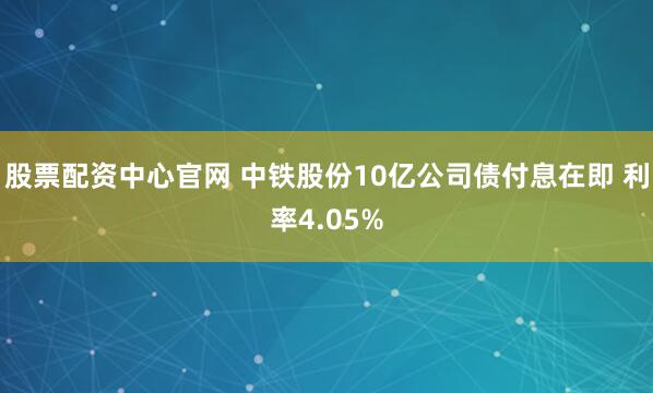 股票配资中心官网 中铁股份10亿公司债付息在即 利率4.05%