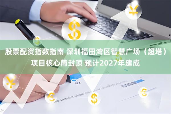 股票配资指数指南 深圳福田湾区智慧广场（超塔）项目核心筒封顶 预计2027年建成