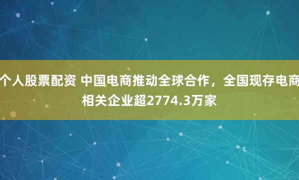 个人股票配资 中国电商推动全球合作，全国现存电商相关企业超2774.3万家