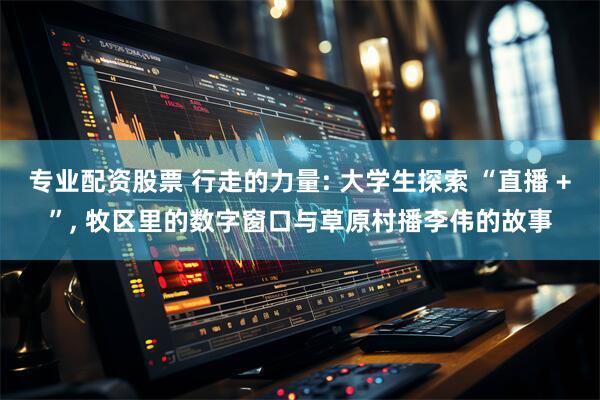 专业配资股票 行走的力量: 大学生探索 “直播 +”, 牧区里的数字窗口与草原村播李伟的故事