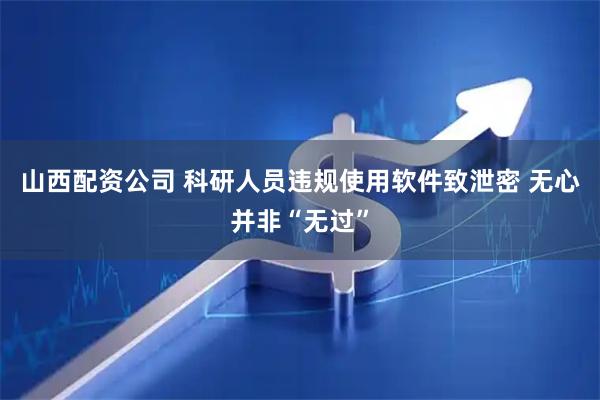 山西配资公司 科研人员违规使用软件致泄密 无心并非“无过”