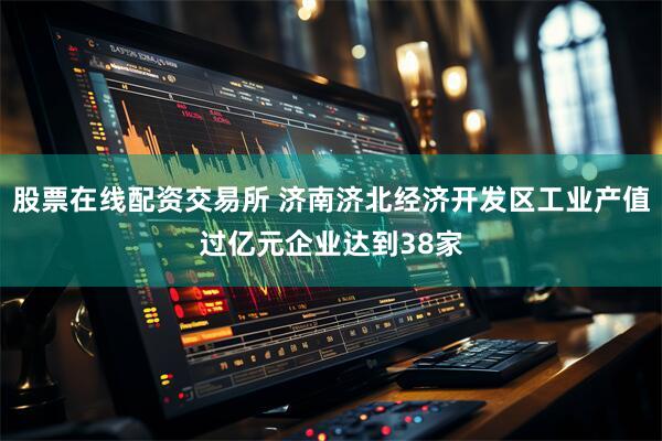 股票在线配资交易所 济南济北经济开发区工业产值过亿元企业达到38家