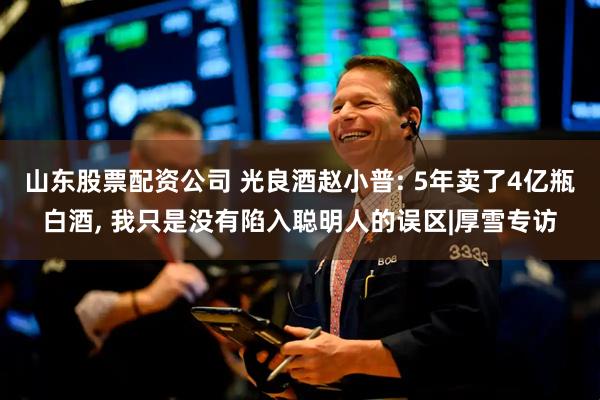 山东股票配资公司 光良酒赵小普: 5年卖了4亿瓶白酒, 我只是没有陷入聪明人的误区|厚雪专访