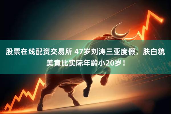 股票在线配资交易所 47岁刘涛三亚度假，肤白貌美竟比实际年龄小20岁！