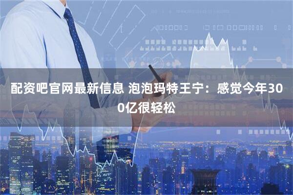 配资吧官网最新信息 泡泡玛特王宁：感觉今年300亿很轻松
