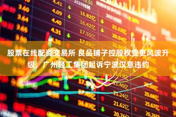 股票在线配资交易所 良品铺子控股权变更风波升级，广州轻工集团起诉宁波汉意违约