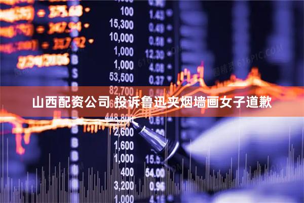 山西配资公司 投诉鲁迅夹烟墙画女子道歉