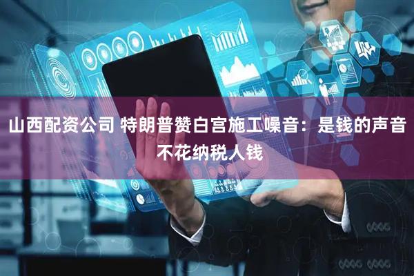 山西配资公司 特朗普赞白宫施工噪音：是钱的声音 不花纳税人钱