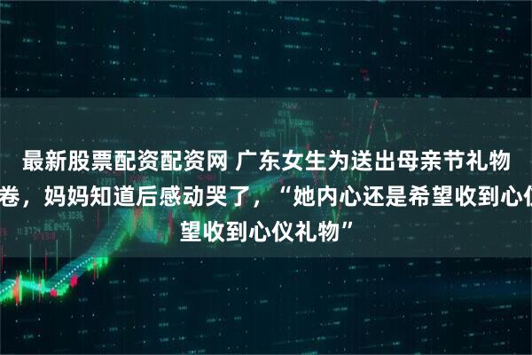 最新股票配资配资网 广东女生为送出母亲节礼物创建问卷，妈妈知道后感动哭了，“她内心还是希望收到心仪礼物”