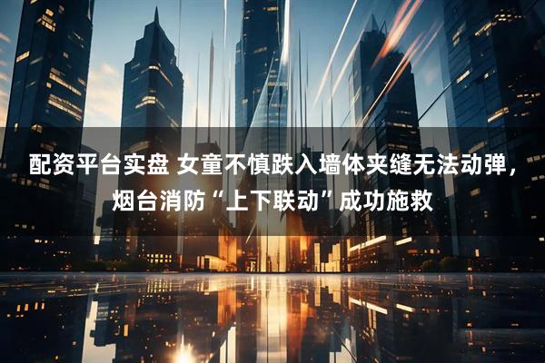配资平台实盘 女童不慎跌入墙体夹缝无法动弹，烟台消防“上下联动”成功施救