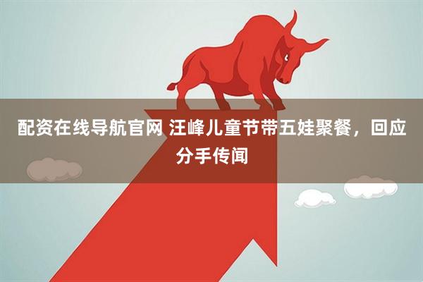 配资在线导航官网 汪峰儿童节带五娃聚餐，回应分手传闻