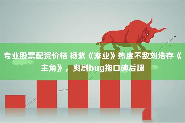 专业股票配资价格 杨紫《家业》热度不敌刘浩存《主角》，爽剧bug拖口碑后腿