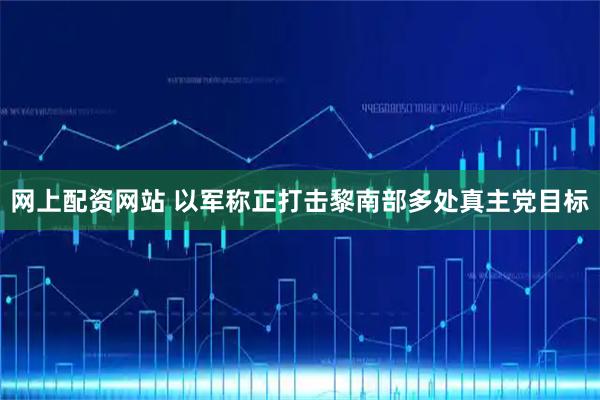 网上配资网站 以军称正打击黎南部多处真主党目标