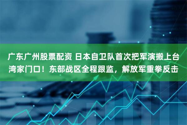 广东广州股票配资 日本自卫队首次把军演搬上台湾家门口！东部战区全程跟监，解放军重拳反击