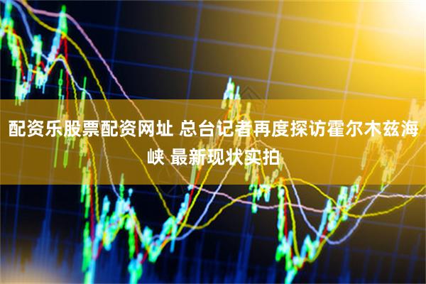 配资乐股票配资网址 总台记者再度探访霍尔木兹海峡 最新现状实拍