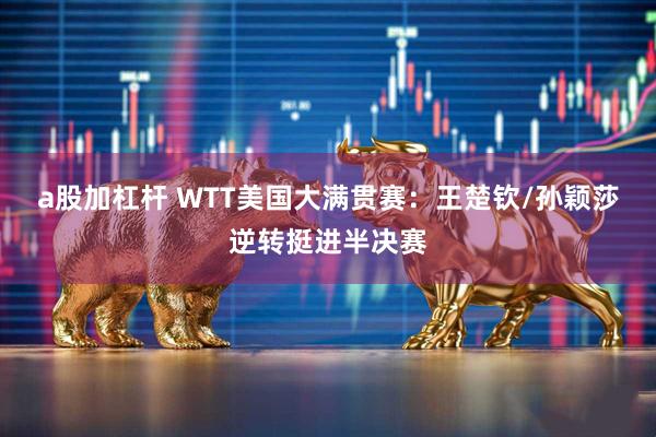 a股加杠杆 WTT美国大满贯赛：王楚钦/孙颖莎逆转挺进半决赛