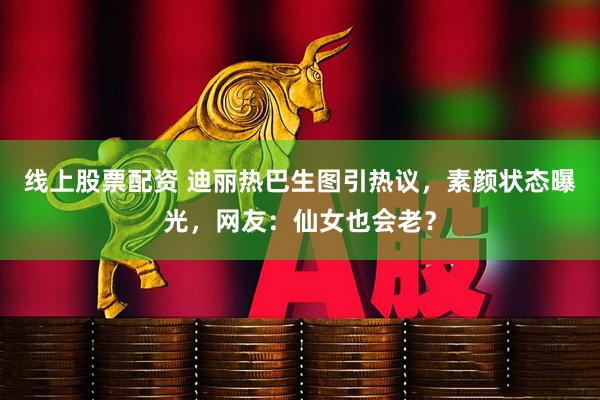 线上股票配资 迪丽热巴生图引热议，素颜状态曝光，网友：仙女也会老？