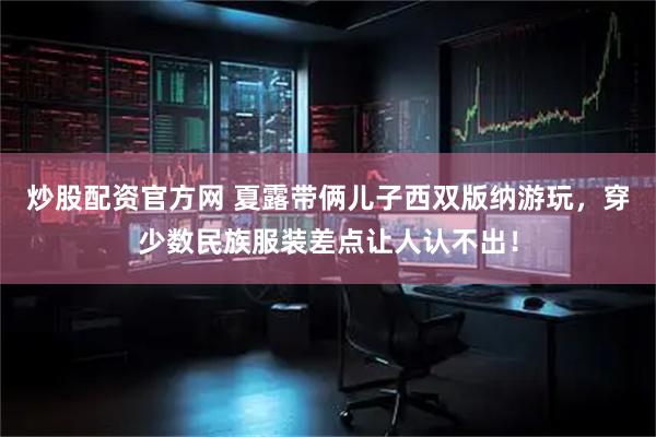 炒股配资官方网 夏露带俩儿子西双版纳游玩，穿少数民族服装差点让人认不出！