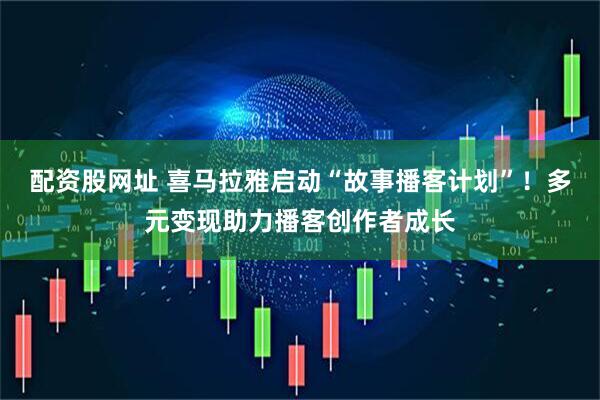 配资股网址 喜马拉雅启动“故事播客计划”！多元变现助力播客创作者成长