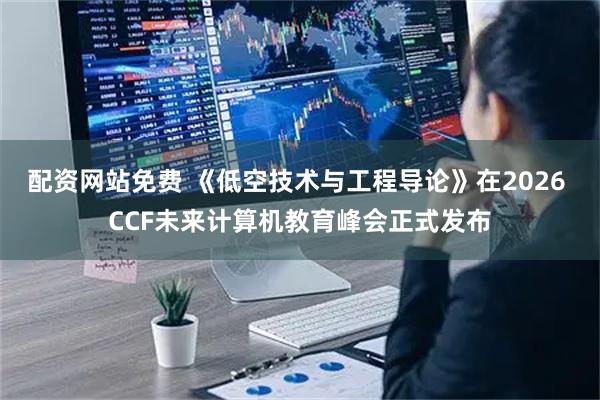 配资网站免费 《低空技术与工程导论》在2026 CCF未来计算机教育峰会正式发布