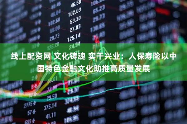 线上配资网 文化铸魂 实干兴业：人保寿险以中国特色金融文化助推高质量发展