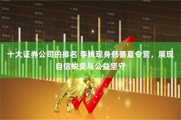 十大证券公司的排名 李嫣现身慈善夏令营，展现自信蜕变与公益坚守