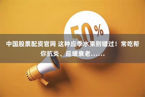 中国股票配资官网 这种应季水果别错过！常吃帮你抗炎、延缓衰老……
