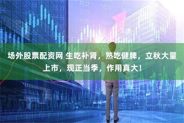场外股票配资网 生吃补肾，熟吃健脾，立秋大量上市，现正当季，作用真大！