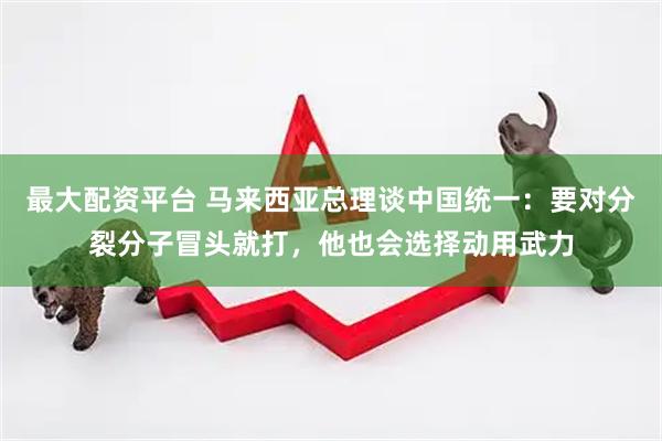 最大配资平台 马来西亚总理谈中国统一：要对分裂分子冒头就打，他也会选择动用武力