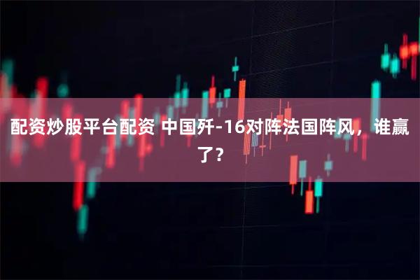 配资炒股平台配资 中国歼-16对阵法国阵风，谁赢了？