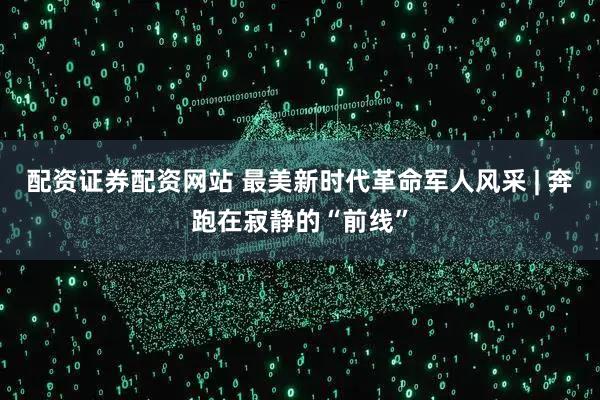 配资证券配资网站 最美新时代革命军人风采 | 奔跑在寂静的“前线”