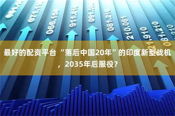 最好的配资平台 “落后中国20年”的印度新型战机，2035年后服役？