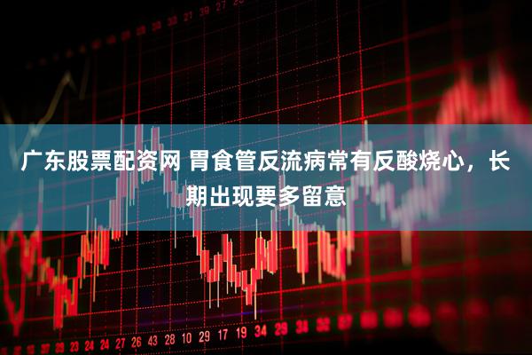 广东股票配资网 胃食管反流病常有反酸烧心，长期出现要多留意