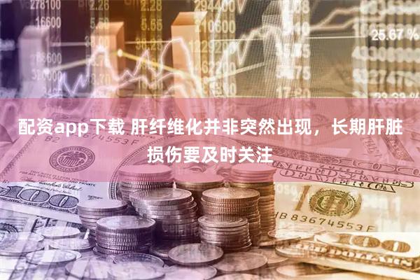 配资app下载 肝纤维化并非突然出现，长期肝脏损伤要及时关注