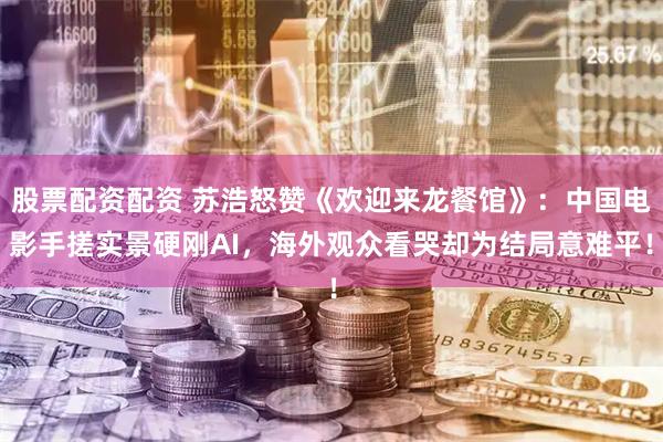 股票配资配资 苏浩怒赞《欢迎来龙餐馆》：中国电影手搓实景硬刚AI，海外观众看哭却为结局意难平！