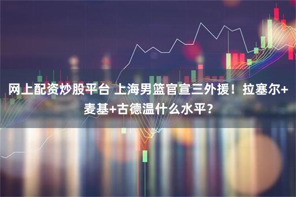 网上配资炒股平台 上海男篮官宣三外援！拉塞尔+麦基+古德温什么水平？