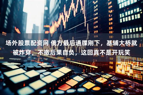 场外股票配资网 俄方最后通牒刚下，基辅大桥就被炸穿，不撤后果自负，这回真不是开玩笑